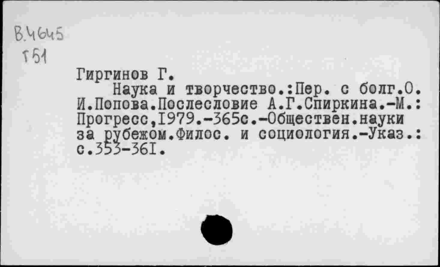 ﻿т64
Гиргинов Г.
Наука и творчество.:Пер. с болг.О. И.Попова.Послесловие А.Г.Спиркина.-М.: Прогресс,1979.-365с.-Обществен.науки за рубежом.Филос. и социология.-Указ.: с.355-361.